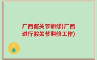 广西髋关节翻修(广西进行髋关节翻修工作)