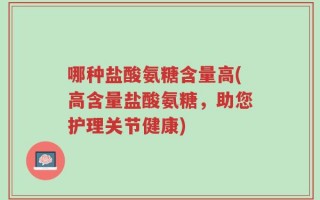 哪种盐酸氨糖含量高(高含量盐酸氨糖，助您护理关节健康)