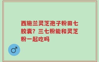 西施兰灵芝孢子粉田七胶囊？三七粉能和灵芝粉一起吃吗