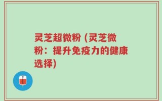 灵芝超微粉 (灵芝微粉：提升免疫力的健康选择)