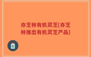 亦芝林有机灵芝(亦芝林推出有机灵芝产品)