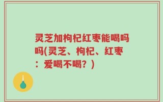 灵芝加枸杞红枣能喝吗吗(灵芝、枸杞、红枣：爱喝不喝？)