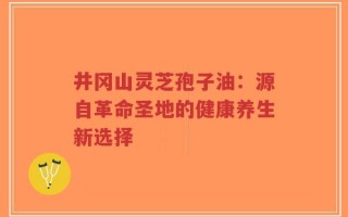 井冈山灵芝孢子油：源自革命圣地的健康养生新选择