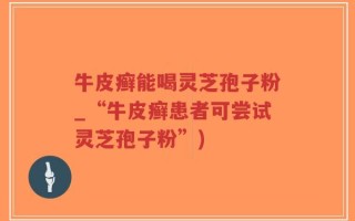 牛皮癣能喝灵芝孢子粉_“牛皮癣患者可尝试灵芝孢子粉”)