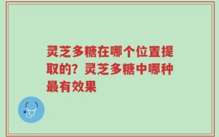 灵芝多糖在哪个位置提取的？灵芝多糖中哪种最有效果