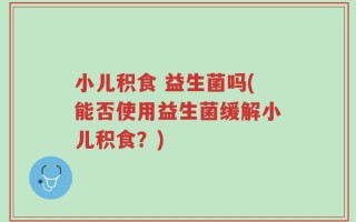 小儿积食 益生菌吗(能否使用益生菌缓解小儿积食？)