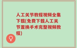 人工关节教程视频全集下载(免费下载人工关节置换手术完整视频教程)