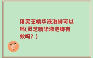 用灵芝精华液泡脚可以吗(灵芝精华液泡脚有效吗？)