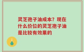 灵芝孢子油成本？现在什么价位的灵芝孢子油是比较有效果的