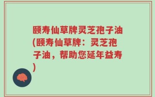 颐寿仙草牌灵芝孢子油(颐寿仙草牌：灵芝孢子油，帮助您延年益寿)