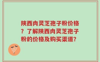 陕西肉灵芝孢子粉价格？了解陕西肉灵芝孢子粉的价格及购买渠道？