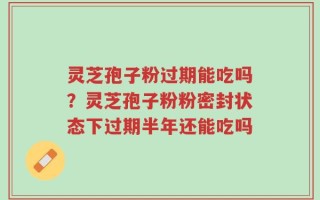灵芝孢子粉过期能吃吗？灵芝孢子粉粉密封状态下过期半年还能吃吗