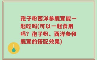 孢子粉西洋参鹿茸能一起吃吗(可以一起食用吗？孢子粉、西洋参和鹿茸的搭配效果)