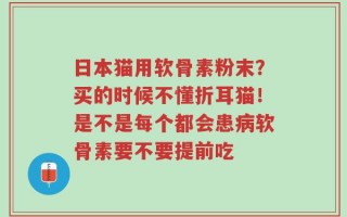 日本猫用软骨素粉末？买的时候不懂折耳猫！是不是每个都会患病软骨素要不要提前吃