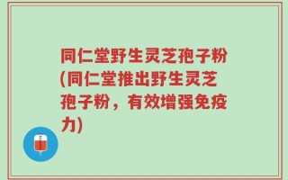 同仁堂野生灵芝孢子粉(同仁堂推出野生灵芝孢子粉，有效增强免疫力)