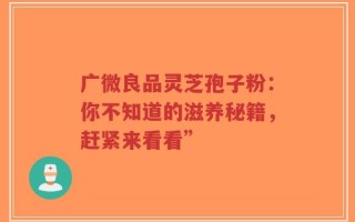 广微良品灵芝孢子粉：你不知道的滋养秘籍，赶紧来看看”