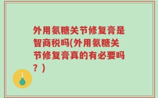 外用氨糖关节修复膏是智商税吗(外用氨糖关节修复膏真的有必要吗？)