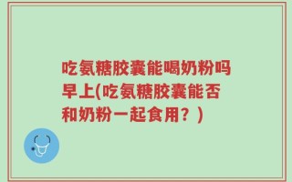 吃氨糖胶囊能喝奶粉吗早上(吃氨糖胶囊能否和奶粉一起食用？)