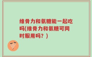 维骨力和氨糖能一起吃吗(维骨力和氨糖可同时服用吗？)
