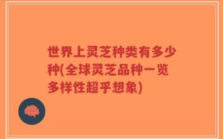 世界上灵芝种类有多少种(全球灵芝品种一览多样性超乎想象)