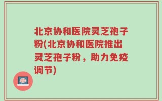 北京协和医院灵芝孢子粉(北京协和医院推出灵芝孢子粉，助力免疫调节)