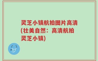 灵芝小镇航拍图片高清(壮美自然：高清航拍灵芝小镇)