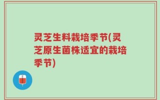 灵芝生料栽培季节(灵芝原生菌株适宜的栽培季节)