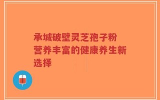 承城破壁灵芝孢子粉 营养丰富的健康养生新选择