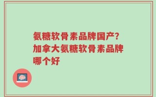氨糖软骨素品牌国产？加拿大氨糖软骨素品牌哪个好