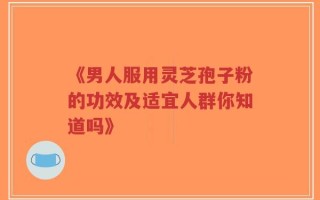 《男人服用灵芝孢子粉的功效及适宜人群你知道吗》