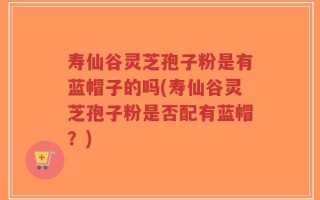 寿仙谷灵芝孢子粉是有蓝帽子的吗(寿仙谷灵芝孢子粉是否配有蓝帽？)