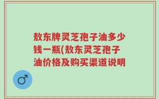 敖东牌灵芝孢子油多少钱一瓶(敖东灵芝孢子油价格及购买渠道说明