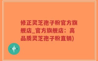 修正灵芝孢子粉官方旗舰店_官方旗舰店：高品质灵芝孢子粉直销)
