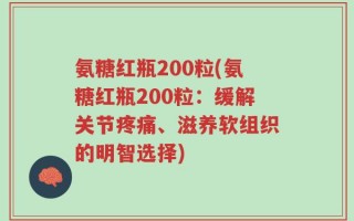 氨糖红瓶200粒(氨糖红瓶200粒：缓解关节疼痛、滋养软组织的明智选择)