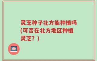 灵芝种子北方能种植吗(可否在北方地区种植灵芝？)