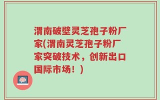 渭南破壁灵芝孢子粉厂家(渭南灵芝孢子粉厂家突破技术，创新出口国际市场！)