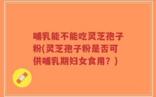 哺乳能不能吃灵芝孢子粉(灵芝孢子粉是否可供哺乳期妇女食用？)