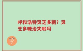 呼和浩特灵芝多糖？灵芝多糖治失眠吗