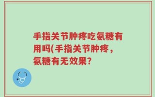 手指关节肿疼吃氨糖有用吗(手指关节肿疼，氨糖有无效果？