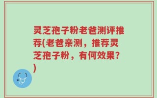 灵芝孢子粉老爸测评推荐(老爸亲测，推荐灵芝孢子粉，有何效果？)
