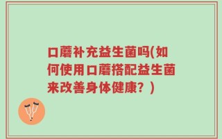 口蘑补充益生菌吗(如何使用口蘑搭配益生菌来改善身体健康？)