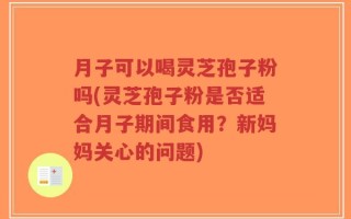 月子可以喝灵芝孢子粉吗(灵芝孢子粉是否适合月子期间食用？新妈妈关心的问题)