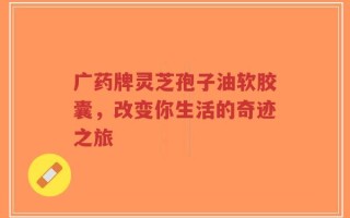 广药牌灵芝孢子油软胶囊，改变你生活的奇迹之旅