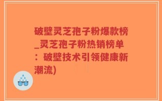 破壁灵芝孢子粉爆款榜_灵芝孢子粉热销榜单：破壁技术引领健康新潮流)