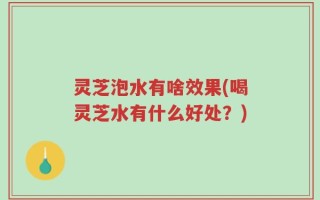 灵芝泡水有啥效果(喝灵芝水有什么好处？)