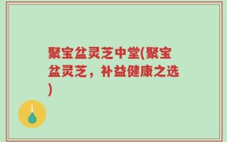 聚宝盆灵芝中堂(聚宝盆灵芝，补益健康之选)