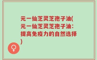 元一仙芝灵芝孢子油(元一仙芝灵芝孢子油：提高免疫力的自然选择)
