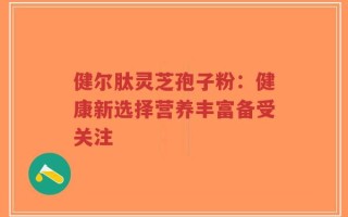 健尔肽灵芝孢子粉：健康新选择营养丰富备受关注