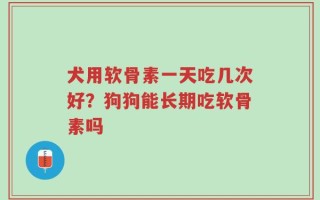 犬用软骨素一天吃几次好？狗狗能长期吃软骨素吗