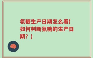 氨糖生产日期怎么看(如何判断氨糖的生产日期？)